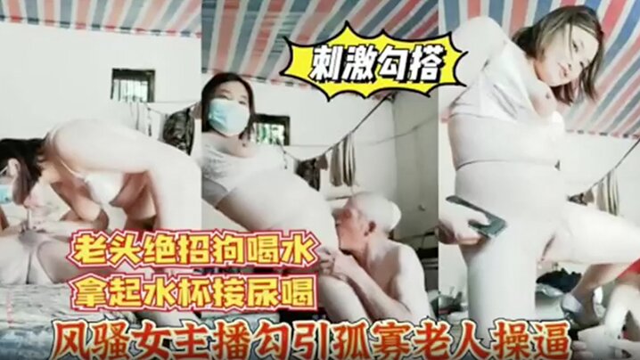 风骚女主播勾引孤寡老人操逼，老头操完口渴接尿喝